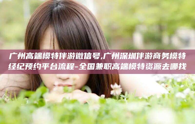 文昌广州高端模特伴游微信号,广州深圳伴游商务模特经纪预约平台流程-全国兼职高端模特资源去哪找