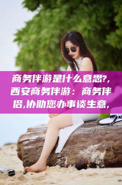 文昌商务伴游是什么意思?,西安商务伴游：商务伴侣,协助您办事谈生意,