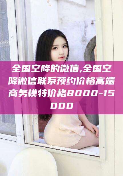 文昌全国空降的微信,全国空降微信联系预约价格高端商务模特价格8000-15000