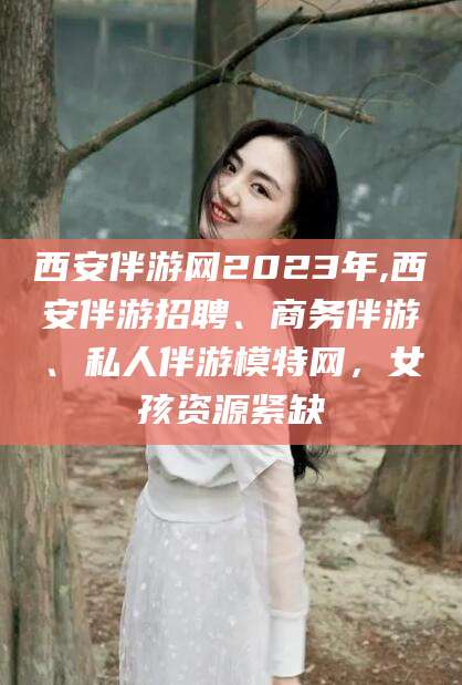 文昌西安伴游网2023年,西安伴游招聘、商务伴游、私人伴游模特网，女孩资源紧缺