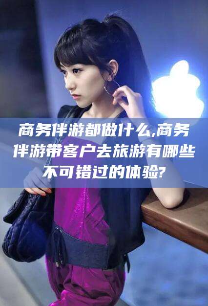 文昌商务伴游都做什么,商务伴游带客户去旅游有哪些不可错过的体验?