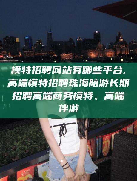 文昌模特招聘网站有哪些平台,高端模特招聘珠海陪游长期招聘高端商务模特、高端伴游