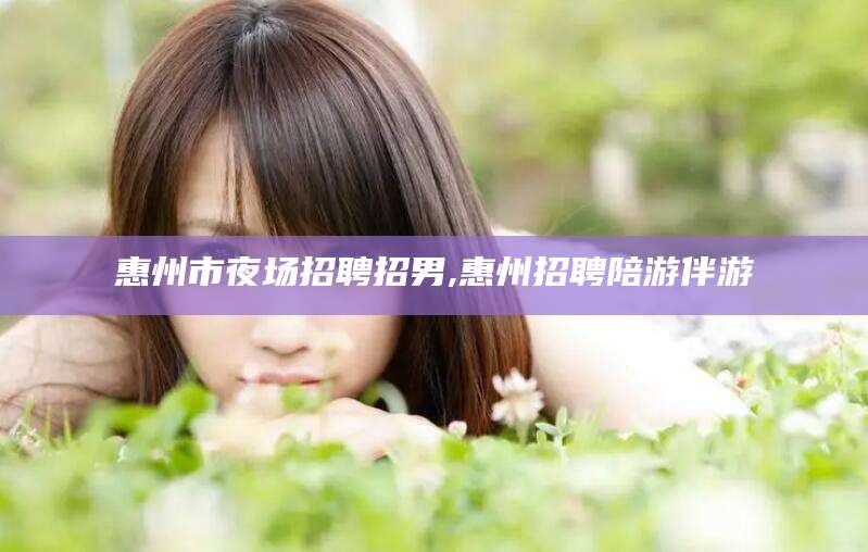 文昌惠州市夜场招聘招男,惠州招聘陪游伴游
