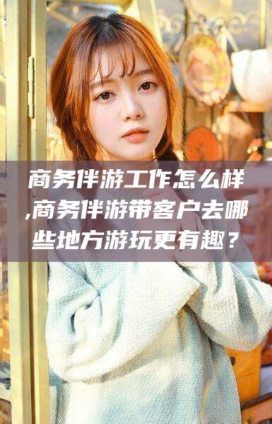 文昌商务伴游工作怎么样,商务伴游带客户去哪些地方游玩更有趣？