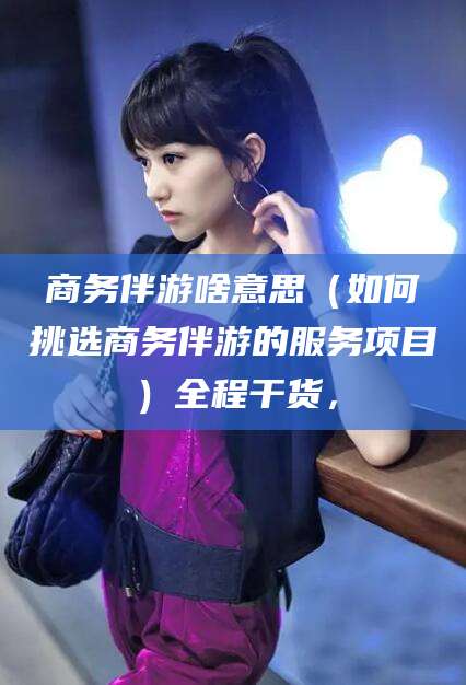 文昌商务伴游啥意思（如何挑选商务伴游的服务项目）全程干货，