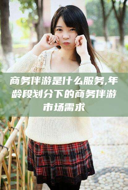 文昌商务伴游是什么服务,年龄段划分下的商务伴游市场需求