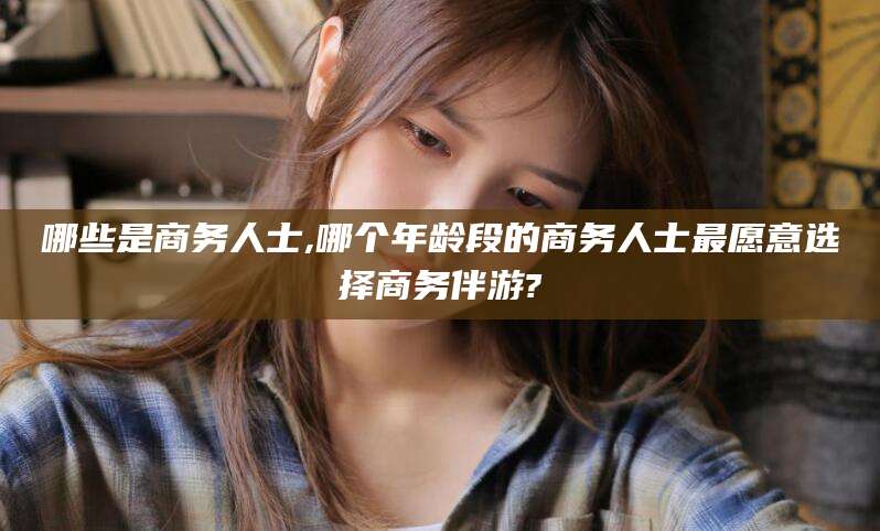 文昌哪些是商务人士,哪个年龄段的商务人士最愿意选择商务伴游?