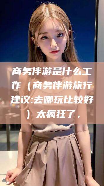 商务伴游是什么工作(商务伴游旅行建议:去哪玩比较好)太疯狂了,