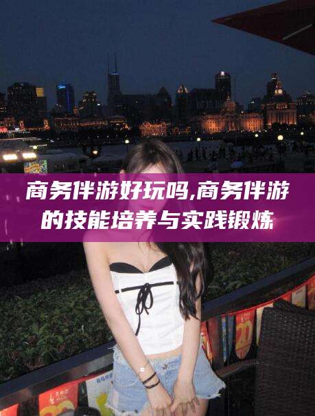 文昌商务伴游好玩吗,商务伴游的技能培养与实践锻炼