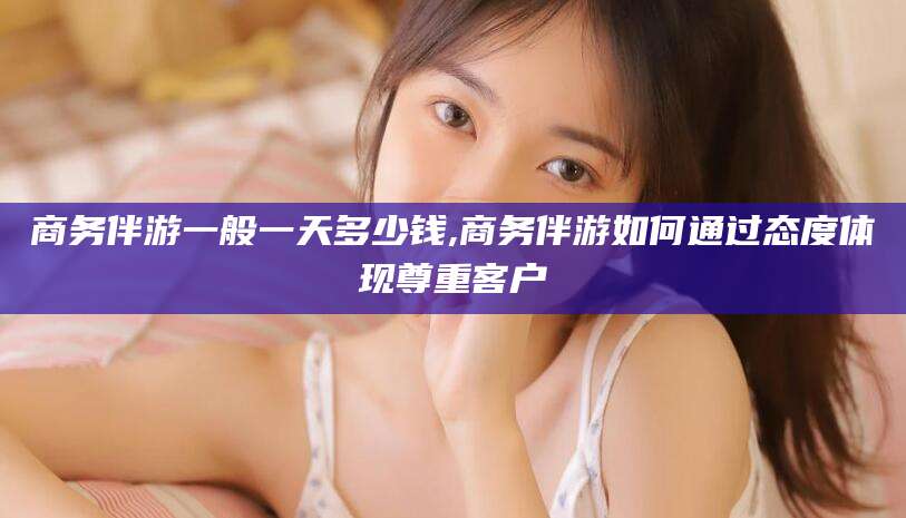 文昌商务伴游一般一天多少钱,商务伴游如何通过态度体现尊重客户