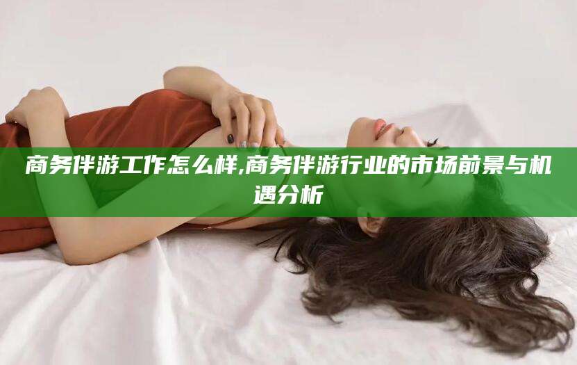 文昌商务伴游工作怎么样,商务伴游行业的市场前景与机遇分析